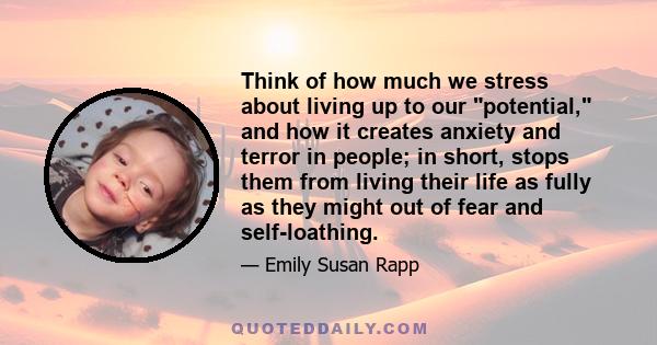 Think of how much we stress about living up to our potential, and how it creates anxiety and terror in people; in short, stops them from living their life as fully as they might out of fear and self-loathing.