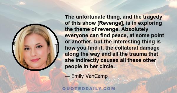 The unfortunate thing, and the tragedy of this show [Revenge], is in exploring the theme of revenge. Absolutely everyone can find peace, at some point or another, but the interesting thing is how you find it, the