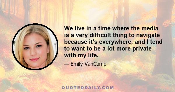 We live in a time where the media is a very difficult thing to navigate because it's everywhere, and I tend to want to be a lot more private with my life.