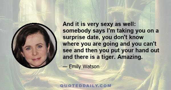 And it is very sexy as well: somebody says I'm taking you on a surprise date, you don't know where you are going and you can't see and then you put your hand out and there is a tiger. Amazing.