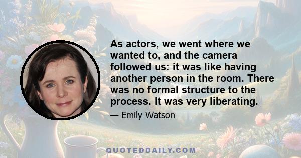 As actors, we went where we wanted to, and the camera followed us: it was like having another person in the room. There was no formal structure to the process. It was very liberating.