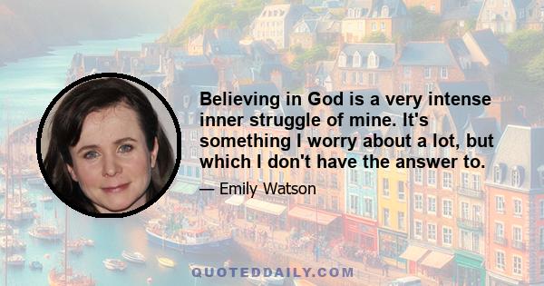 Believing in God is a very intense inner struggle of mine. It's something I worry about a lot, but which I don't have the answer to.