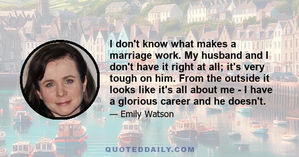 I don't know what makes a marriage work. My husband and I don't have it right at all; it's very tough on him. From the outside it looks like it's all about me - I have a glorious career and he doesn't.