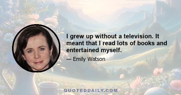 I grew up without a television. It meant that I read lots of books and entertained myself.