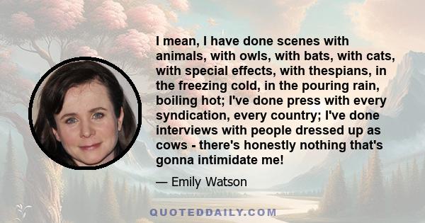 I mean, I have done scenes with animals, with owls, with bats, with cats, with special effects, with thespians, in the freezing cold, in the pouring rain, boiling hot; I've done press with every syndication, every