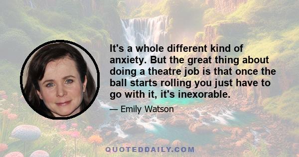 It's a whole different kind of anxiety. But the great thing about doing a theatre job is that once the ball starts rolling you just have to go with it, it's inexorable.