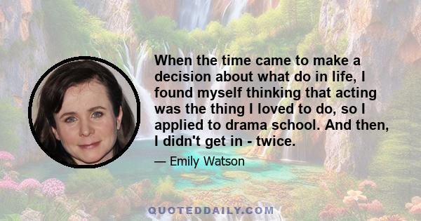 When the time came to make a decision about what do in life, I found myself thinking that acting was the thing I loved to do, so I applied to drama school. And then, I didn't get in - twice.