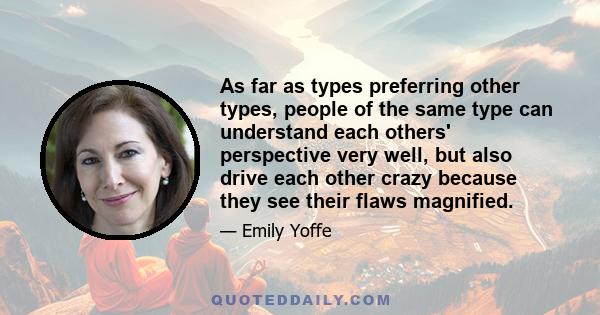 As far as types preferring other types, people of the same type can understand each others' perspective very well, but also drive each other crazy because they see their flaws magnified.