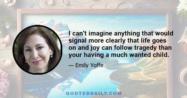 I can't imagine anything that would signal more clearly that life goes on and joy can follow tragedy than your having a much wanted child.