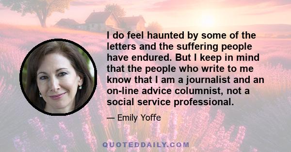 I do feel haunted by some of the letters and the suffering people have endured. But I keep in mind that the people who write to me know that I am a journalist and an on-line advice columnist, not a social service