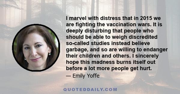 I marvel with distress that in 2015 we are fighting the vaccination wars. It is deeply disturbing that people who should be able to weigh discredited so-called studies instead believe garbage, and so are willing to