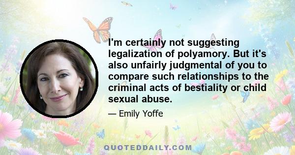 I'm certainly not suggesting legalization of polyamory. But it's also unfairly judgmental of you to compare such relationships to the criminal acts of bestiality or child sexual abuse.