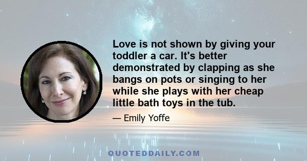 Love is not shown by giving your toddler a car. It's better demonstrated by clapping as she bangs on pots or singing to her while she plays with her cheap little bath toys in the tub.