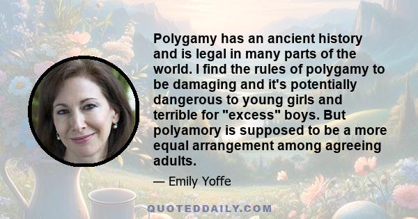 Polygamy has an ancient history and is legal in many parts of the world. I find the rules of polygamy to be damaging and it's potentially dangerous to young girls and terrible for excess boys. But polyamory is supposed