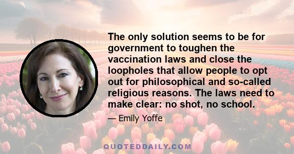 The only solution seems to be for government to toughen the vaccination laws and close the loopholes that allow people to opt out for philosophical and so-called religious reasons. The laws need to make clear: no shot,