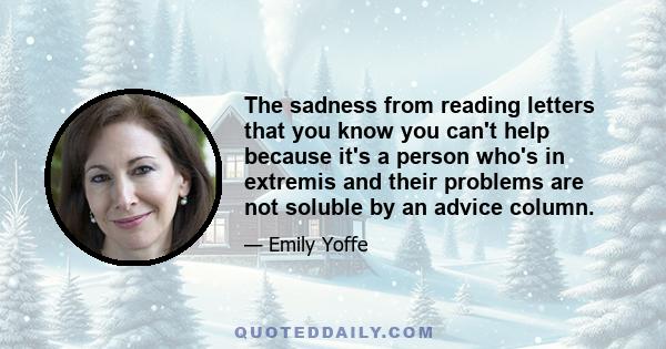 The sadness from reading letters that you know you can't help because it's a person who's in extremis and their problems are not soluble by an advice column.