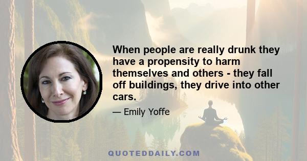 When people are really drunk they have a propensity to harm themselves and others - they fall off buildings, they drive into other cars.