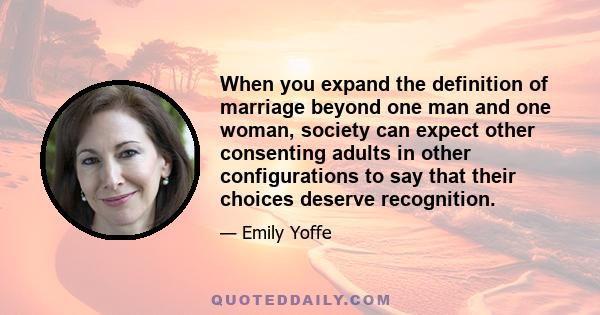 When you expand the definition of marriage beyond one man and one woman, society can expect other consenting adults in other configurations to say that their choices deserve recognition.