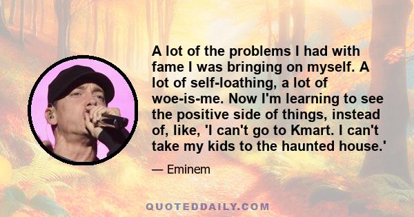 A lot of the problems I had with fame I was bringing on myself. A lot of self-loathing, a lot of woe-is-me. Now I'm learning to see the positive side of things, instead of, like, 'I can't go to Kmart. I can't take my