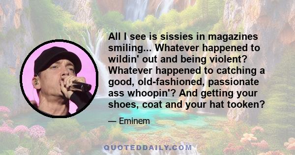 All I see is sissies in magazines smiling... Whatever happened to wildin' out and being violent? Whatever happened to catching a good, old-fashioned, passionate ass whoopin'? And getting your shoes, coat and your hat