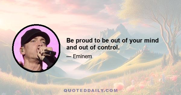 Be proud to be out of your mind and out of control.