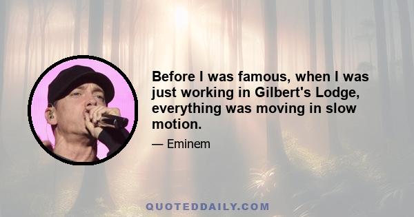 Before I was famous, when I was just working in Gilbert's Lodge, everything was moving in slow motion.