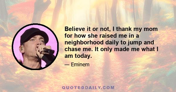 Believe it or not, I thank my mom for how she raised me in a neighborhood daily to jump and chase me. It only made me what I am today.