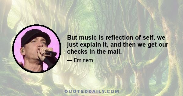 But music is reflection of self, we just explain it, and then we get our checks in the mail.