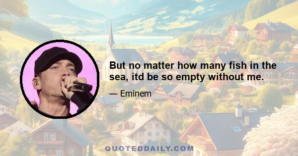 But no matter how many fish in the sea, itd be so empty without me.