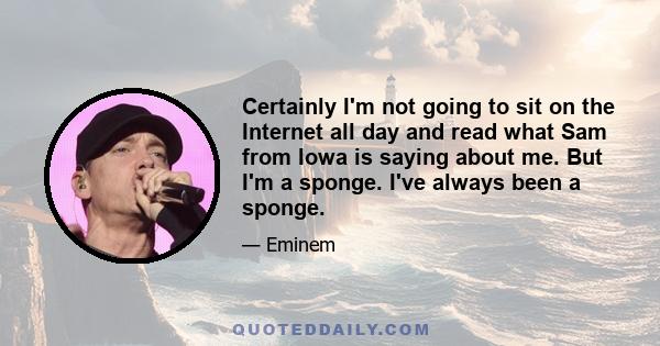 Certainly I'm not going to sit on the Internet all day and read what Sam from Iowa is saying about me. But I'm a sponge. I've always been a sponge.