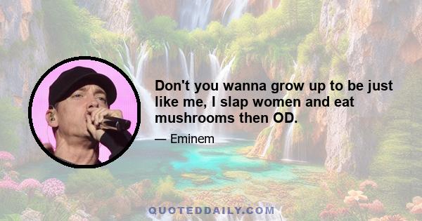 Don't you wanna grow up to be just like me, I slap women and eat mushrooms then OD.