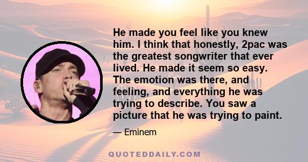 He made you feel like you knew him. I think that honestly, 2pac was the greatest songwriter that ever lived. He made it seem so easy. The emotion was there, and feeling, and everything he was trying to describe. You saw 