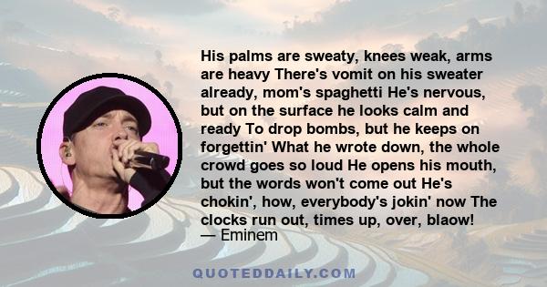 His palms are sweaty, knees weak, arms are heavy There's vomit on his sweater already, mom's spaghetti He's nervous, but on the surface he looks calm and ready To drop bombs, but he keeps on forgettin' What he wrote