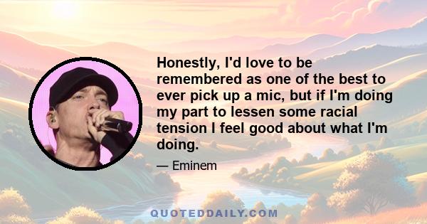 Honestly, I'd love to be remembered as one of the best to ever pick up a mic, but if I'm doing my part to lessen some racial tension I feel good about what I'm doing.