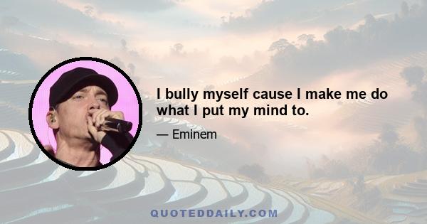 I bully myself cause I make me do what I put my mind to.