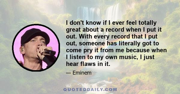 I don't know if I ever feel totally great about a record when I put it out. With every record that I put out, someone has literally got to come pry it from me because when I listen to my own music, I just hear flaws in