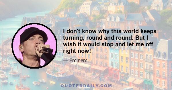 I don't know why this world keeps turning, round and round. But I wish it would stop and let me off right now!