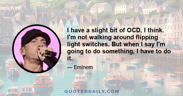 I have a slight bit of OCD, I think. I'm not walking around flipping light switches. But when I say I'm going to do something, I have to do it.