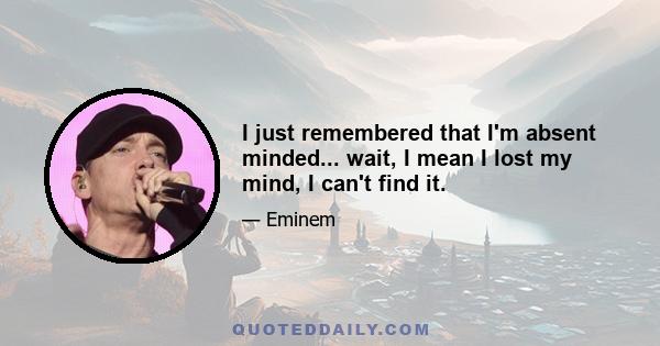 I just remembered that I'm absent minded... wait, I mean I lost my mind, I can't find it.