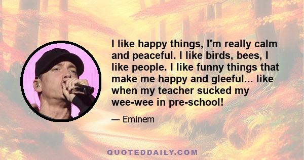 I like happy things, I'm really calm and peaceful. I like birds, bees, I like people. I like funny things that make me happy and gleeful... like when my teacher sucked my wee-wee in pre-school!