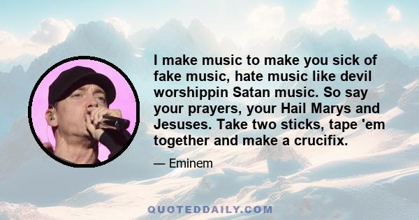 I make music to make you sick of fake music, hate music like devil worshippin Satan music. So say your prayers, your Hail Marys and Jesuses. Take two sticks, tape 'em together and make a crucifix.