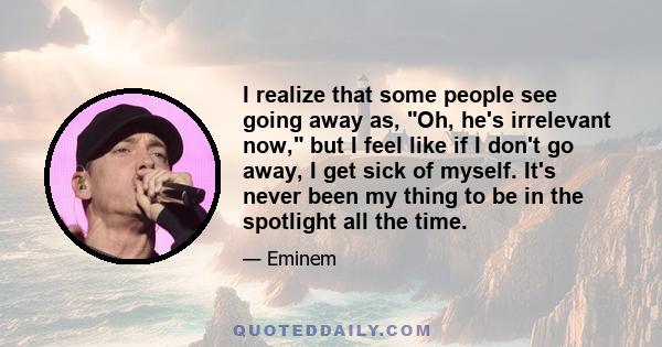 I realize that some people see going away as, Oh, he's irrelevant now, but I feel like if I don't go away, I get sick of myself. It's never been my thing to be in the spotlight all the time.