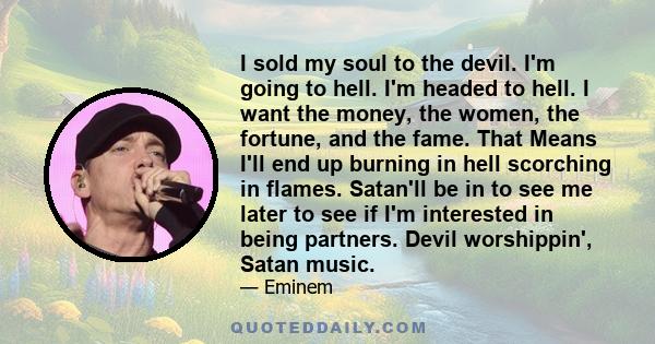 I sold my soul to the devil. I'm going to hell. I'm headed to hell. I want the money, the women, the fortune, and the fame. That Means I'll end up burning in hell scorching in flames. Satan'll be in to see me later to