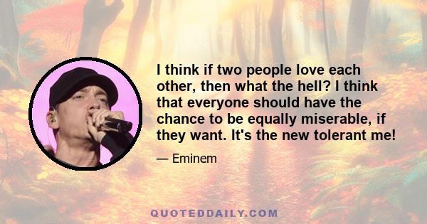 I think if two people love each other, then what the hell? I think that everyone should have the chance to be equally miserable, if they want. It's the new tolerant me!