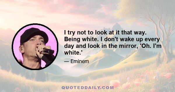 I try not to look at it that way. Being white. I don't wake up every day and look in the mirror, 'Oh. I'm white.'