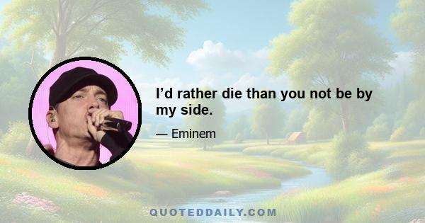 I’d rather die than you not be by my side.