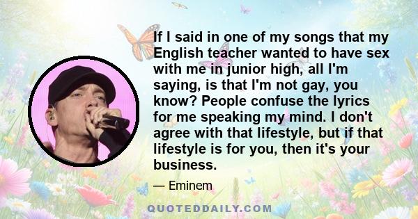 If I said in one of my songs that my English teacher wanted to have sex with me in junior high, all I'm saying, is that I'm not gay, you know? People confuse the lyrics for me speaking my mind. I don't agree with that