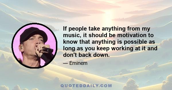 If people take anything from my music, it should be motivation to know that anything is possible as long as you keep working at it and don't back down.