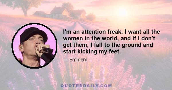 I'm an attention freak. I want all the women in the world, and if I don't get them, I fall to the ground and start kicking my feet.