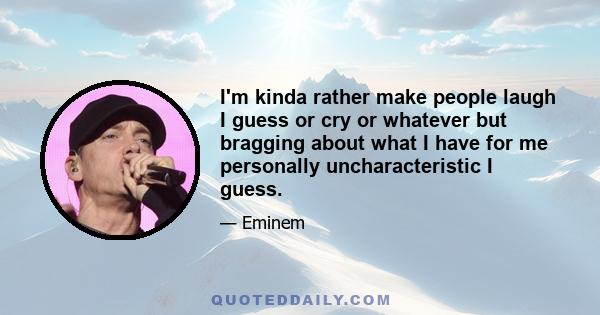 I'm kinda rather make people laugh I guess or cry or whatever but bragging about what I have for me personally uncharacteristic I guess.